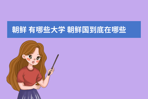 朝鲜 有哪些大学 朝鲜国到底在哪些高校？包括大学与专科学院？